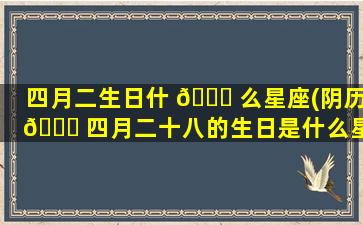 四月二生日什 🐞 么星座(阴历 🐛 四月二十八的生日是什么星座啊)